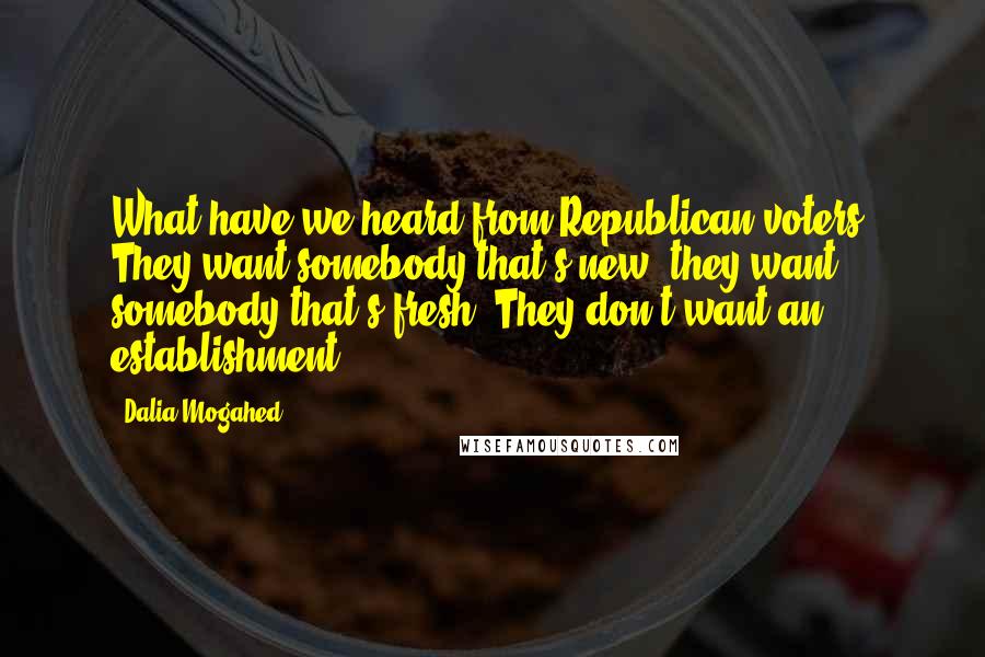 Dalia Mogahed Quotes: What have we heard from Republican voters? They want somebody that's new, they want somebody that's fresh. They don't want an establishment.