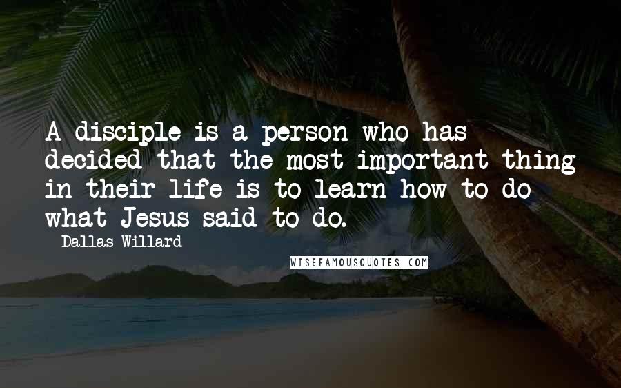 Dallas Willard Quotes: A disciple is a person who has decided that the most important thing in their life is to learn how to do what Jesus said to do.