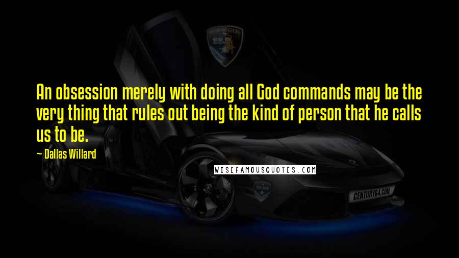 Dallas Willard Quotes: An obsession merely with doing all God commands may be the very thing that rules out being the kind of person that he calls us to be.