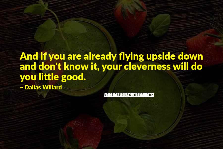 Dallas Willard Quotes: And if you are already flying upside down and don't know it, your cleverness will do you little good.
