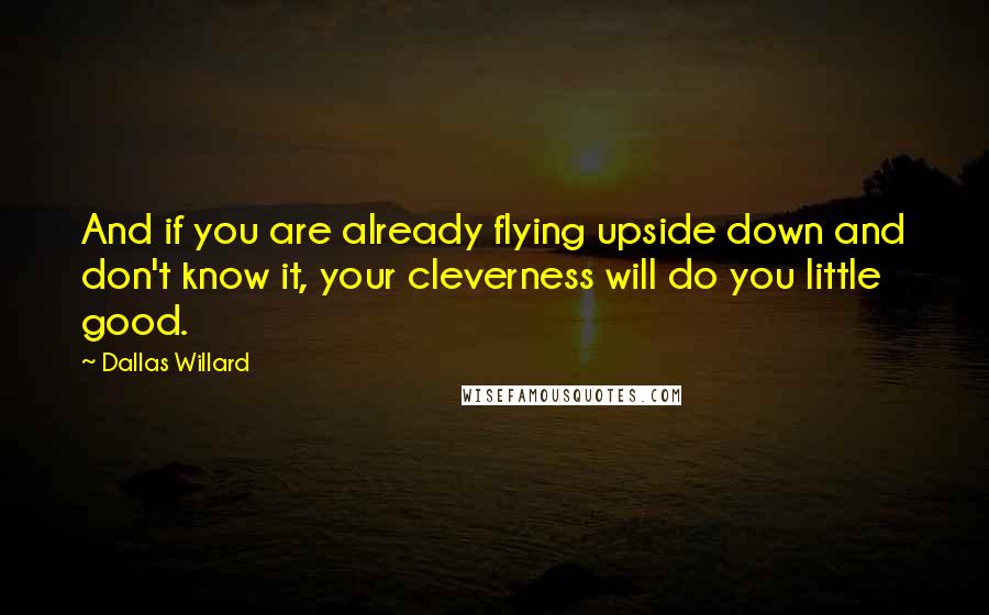 Dallas Willard Quotes: And if you are already flying upside down and don't know it, your cleverness will do you little good.