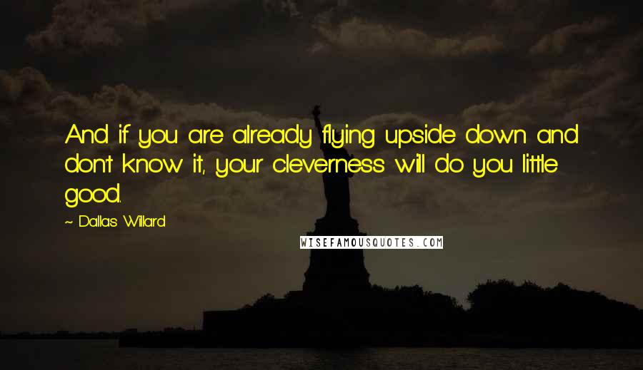 Dallas Willard Quotes: And if you are already flying upside down and don't know it, your cleverness will do you little good.