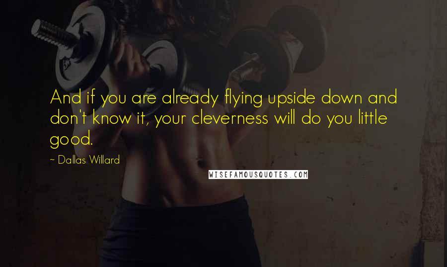 Dallas Willard Quotes: And if you are already flying upside down and don't know it, your cleverness will do you little good.