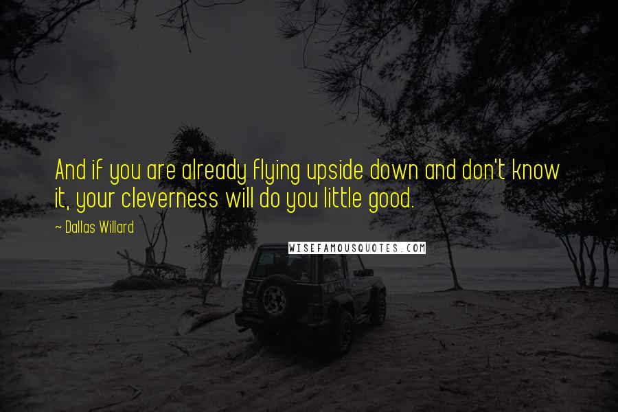 Dallas Willard Quotes: And if you are already flying upside down and don't know it, your cleverness will do you little good.