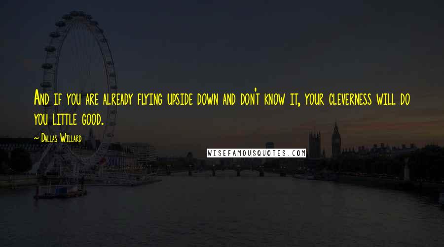 Dallas Willard Quotes: And if you are already flying upside down and don't know it, your cleverness will do you little good.