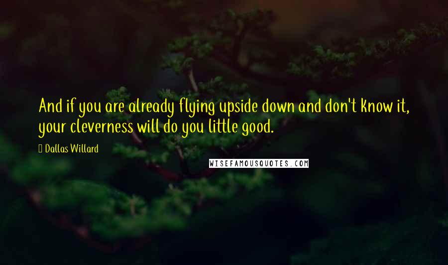 Dallas Willard Quotes: And if you are already flying upside down and don't know it, your cleverness will do you little good.