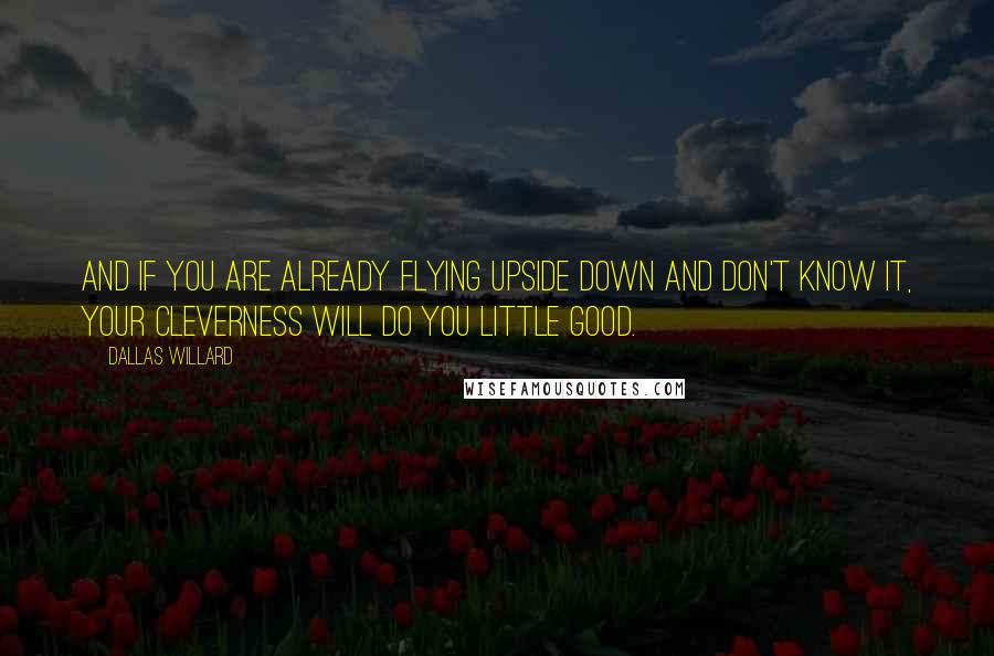 Dallas Willard Quotes: And if you are already flying upside down and don't know it, your cleverness will do you little good.