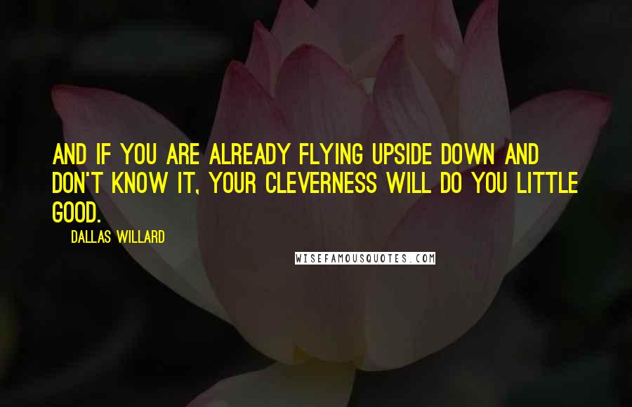 Dallas Willard Quotes: And if you are already flying upside down and don't know it, your cleverness will do you little good.