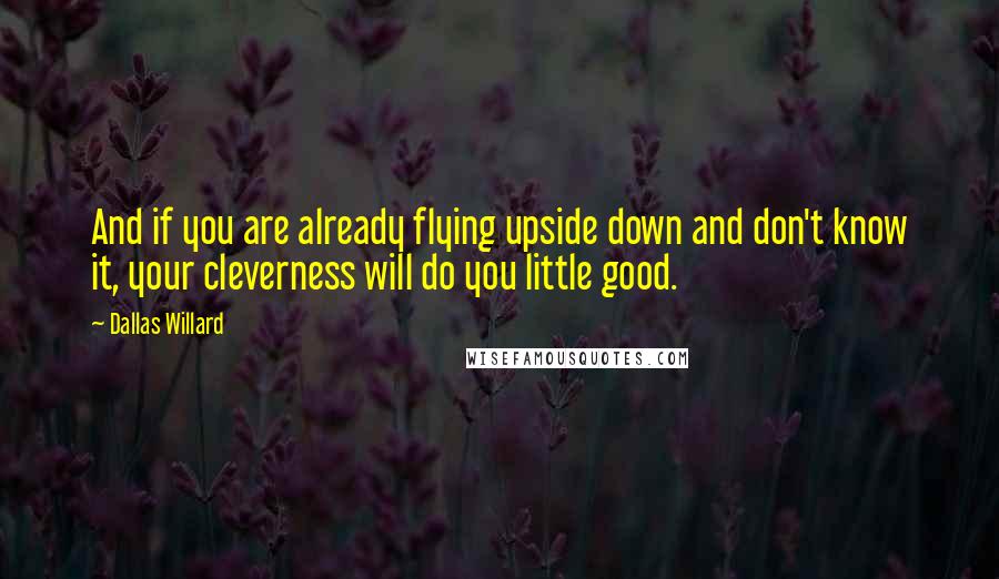 Dallas Willard Quotes: And if you are already flying upside down and don't know it, your cleverness will do you little good.