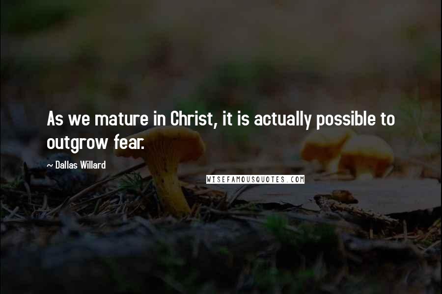 Dallas Willard Quotes: As we mature in Christ, it is actually possible to outgrow fear.