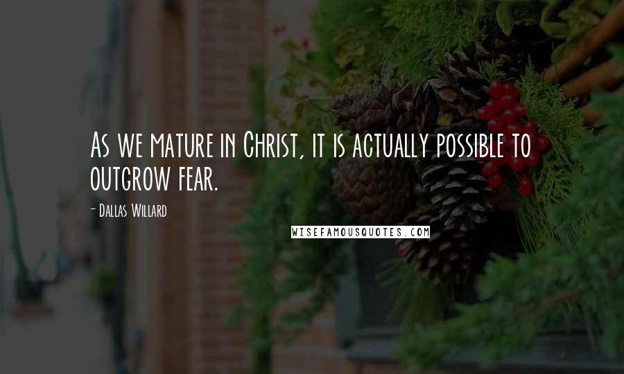 Dallas Willard Quotes: As we mature in Christ, it is actually possible to outgrow fear.