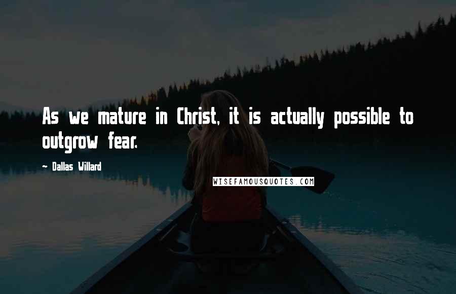 Dallas Willard Quotes: As we mature in Christ, it is actually possible to outgrow fear.