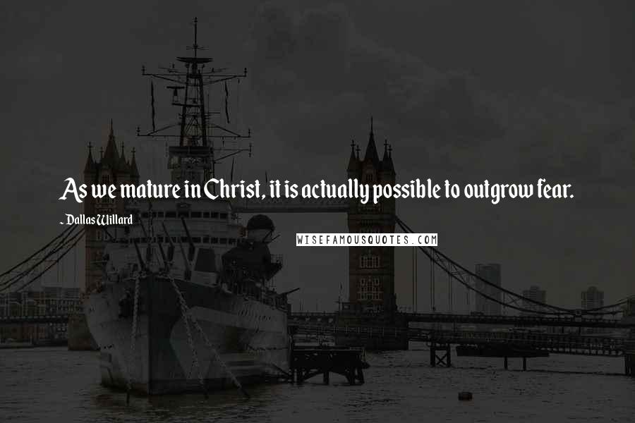 Dallas Willard Quotes: As we mature in Christ, it is actually possible to outgrow fear.