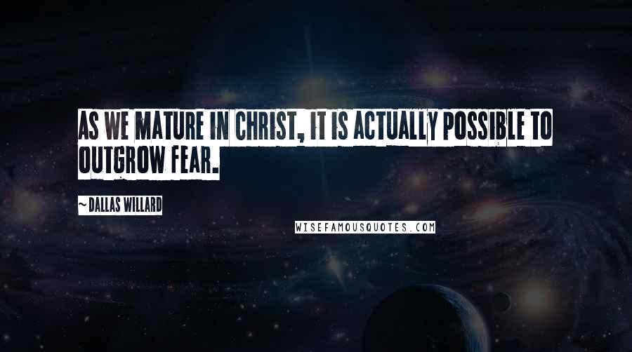 Dallas Willard Quotes: As we mature in Christ, it is actually possible to outgrow fear.