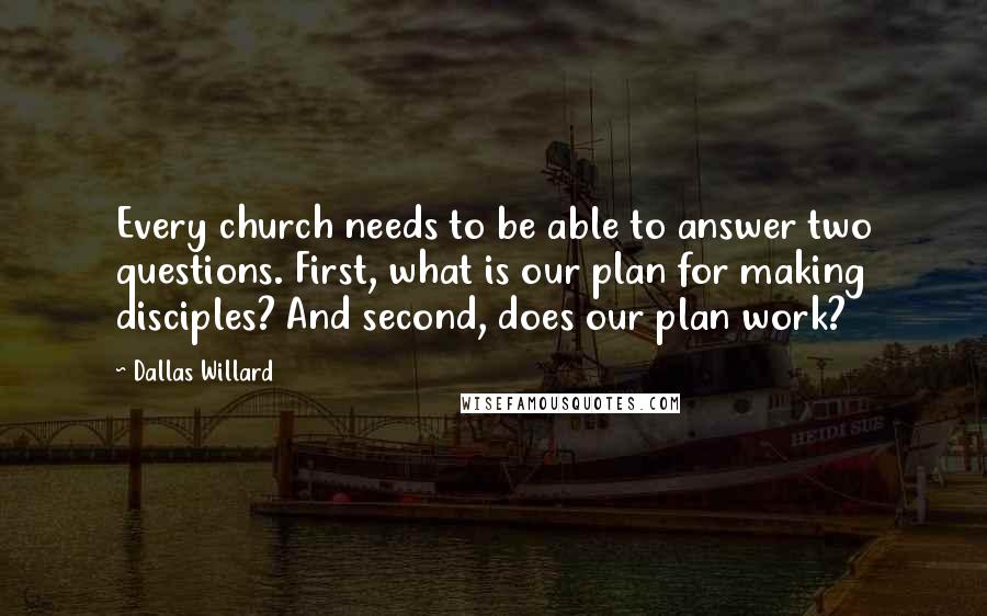 Dallas Willard Quotes: Every church needs to be able to answer two questions. First, what is our plan for making disciples? And second, does our plan work?