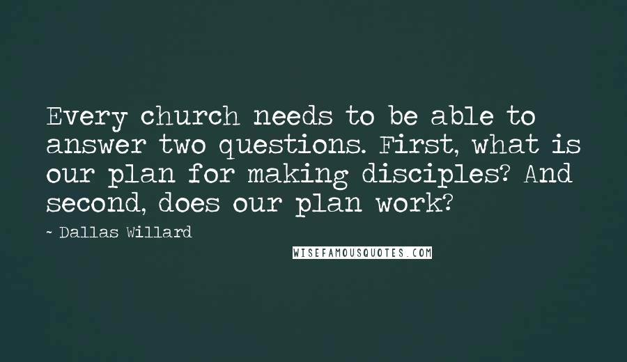 Dallas Willard Quotes: Every church needs to be able to answer two questions. First, what is our plan for making disciples? And second, does our plan work?