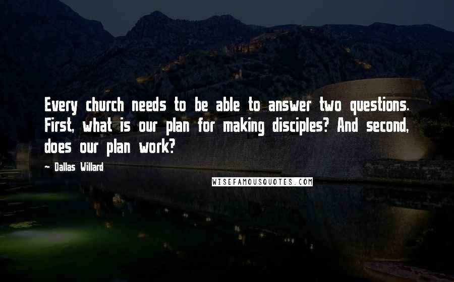 Dallas Willard Quotes: Every church needs to be able to answer two questions. First, what is our plan for making disciples? And second, does our plan work?