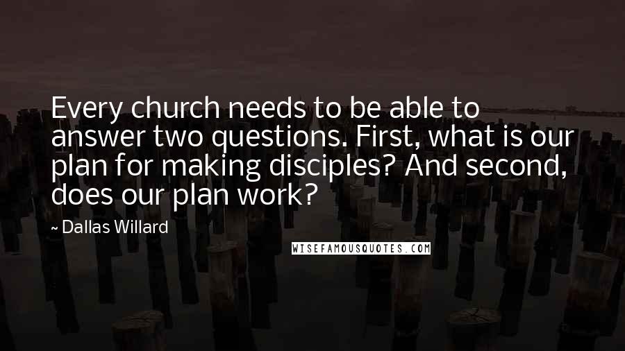 Dallas Willard Quotes: Every church needs to be able to answer two questions. First, what is our plan for making disciples? And second, does our plan work?