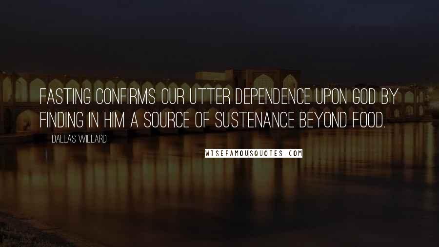 Dallas Willard Quotes: Fasting confirms our utter dependence upon God by finding in Him a source of sustenance beyond food.