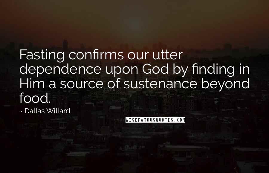 Dallas Willard Quotes: Fasting confirms our utter dependence upon God by finding in Him a source of sustenance beyond food.