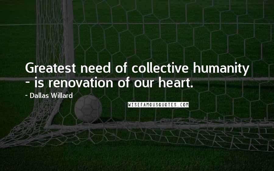 Dallas Willard Quotes: Greatest need of collective humanity - is renovation of our heart.