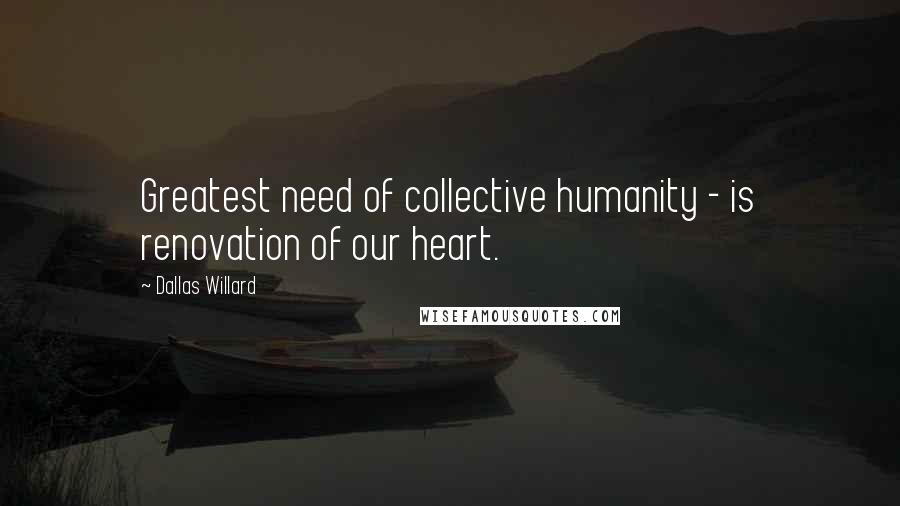 Dallas Willard Quotes: Greatest need of collective humanity - is renovation of our heart.