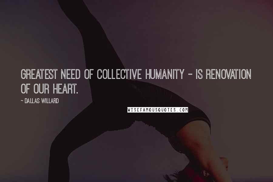 Dallas Willard Quotes: Greatest need of collective humanity - is renovation of our heart.