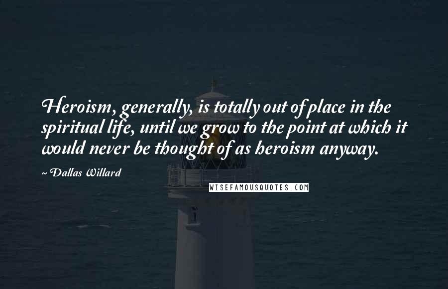 Dallas Willard Quotes: Heroism, generally, is totally out of place in the spiritual life, until we grow to the point at which it would never be thought of as heroism anyway.
