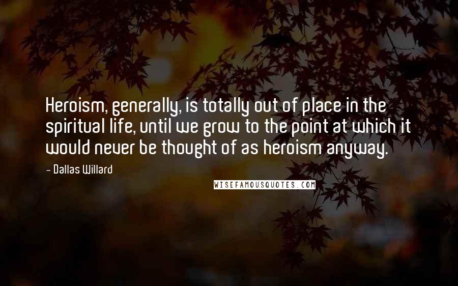Dallas Willard Quotes: Heroism, generally, is totally out of place in the spiritual life, until we grow to the point at which it would never be thought of as heroism anyway.