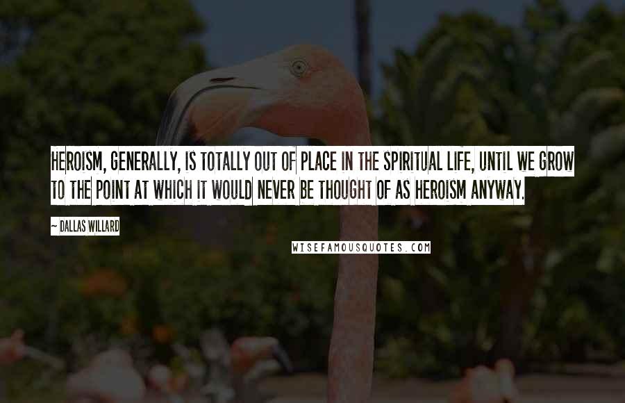 Dallas Willard Quotes: Heroism, generally, is totally out of place in the spiritual life, until we grow to the point at which it would never be thought of as heroism anyway.