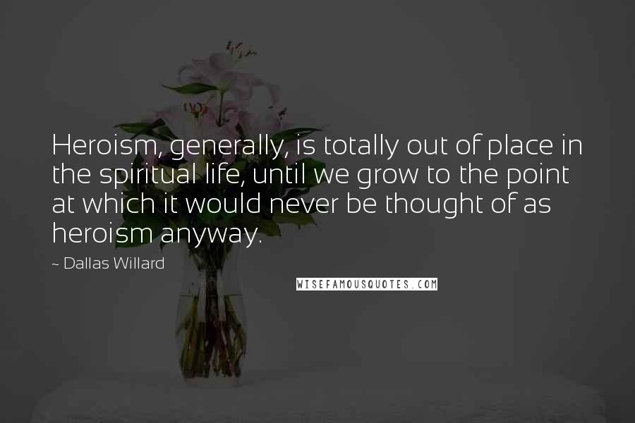 Dallas Willard Quotes: Heroism, generally, is totally out of place in the spiritual life, until we grow to the point at which it would never be thought of as heroism anyway.