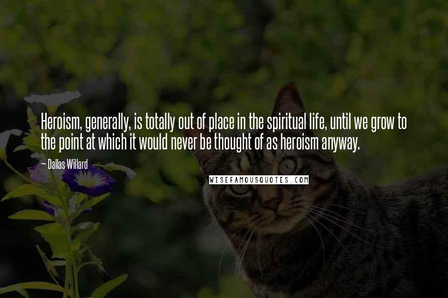 Dallas Willard Quotes: Heroism, generally, is totally out of place in the spiritual life, until we grow to the point at which it would never be thought of as heroism anyway.