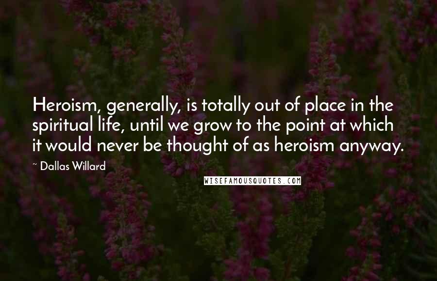 Dallas Willard Quotes: Heroism, generally, is totally out of place in the spiritual life, until we grow to the point at which it would never be thought of as heroism anyway.