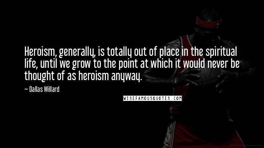 Dallas Willard Quotes: Heroism, generally, is totally out of place in the spiritual life, until we grow to the point at which it would never be thought of as heroism anyway.