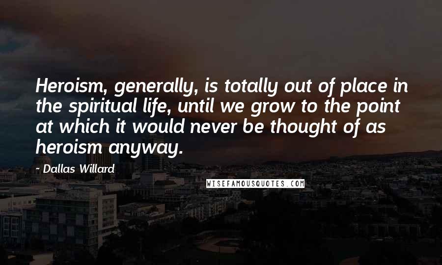 Dallas Willard Quotes: Heroism, generally, is totally out of place in the spiritual life, until we grow to the point at which it would never be thought of as heroism anyway.