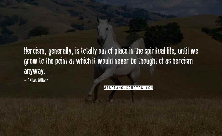Dallas Willard Quotes: Heroism, generally, is totally out of place in the spiritual life, until we grow to the point at which it would never be thought of as heroism anyway.
