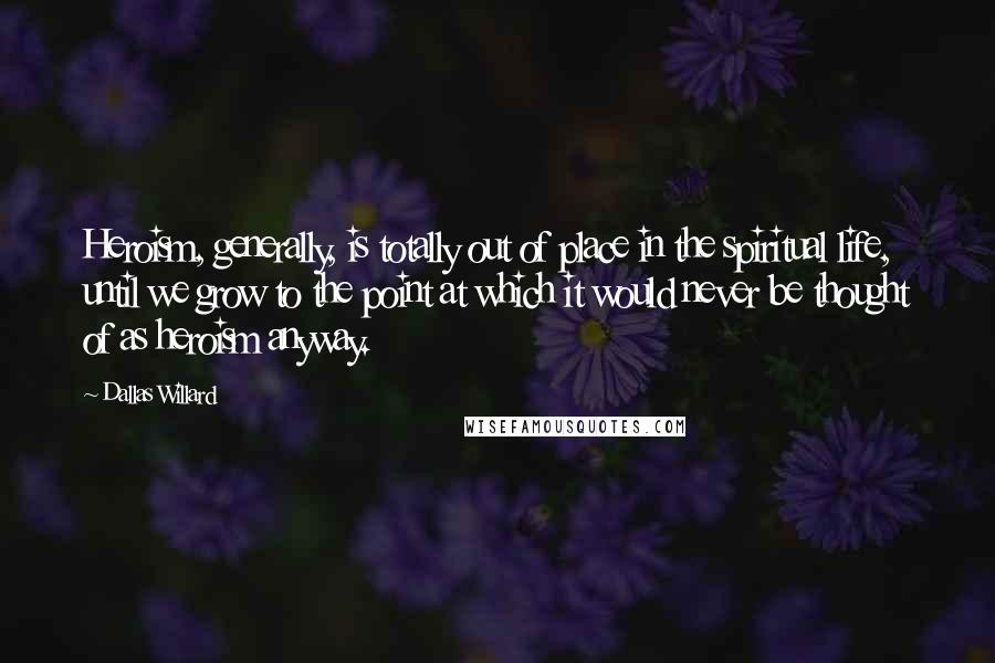 Dallas Willard Quotes: Heroism, generally, is totally out of place in the spiritual life, until we grow to the point at which it would never be thought of as heroism anyway.