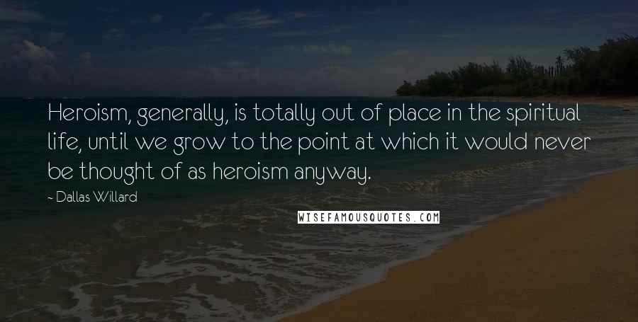 Dallas Willard Quotes: Heroism, generally, is totally out of place in the spiritual life, until we grow to the point at which it would never be thought of as heroism anyway.