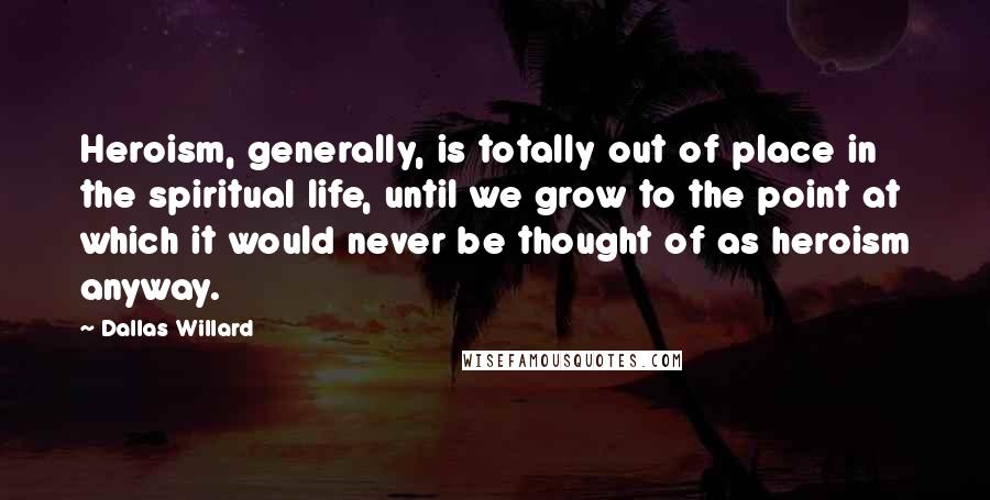 Dallas Willard Quotes: Heroism, generally, is totally out of place in the spiritual life, until we grow to the point at which it would never be thought of as heroism anyway.