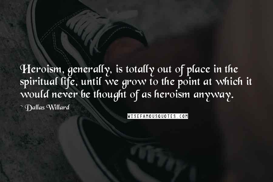 Dallas Willard Quotes: Heroism, generally, is totally out of place in the spiritual life, until we grow to the point at which it would never be thought of as heroism anyway.