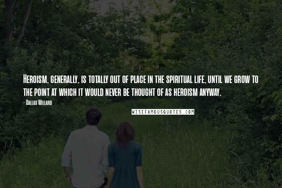 Dallas Willard Quotes: Heroism, generally, is totally out of place in the spiritual life, until we grow to the point at which it would never be thought of as heroism anyway.