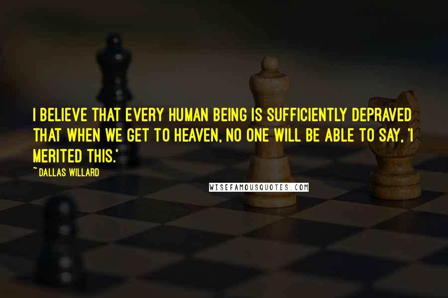 Dallas Willard Quotes: I believe that every human being is sufficiently depraved that when we get to Heaven, no one will be able to say, 'I merited this.'
