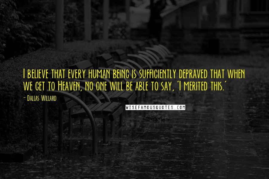 Dallas Willard Quotes: I believe that every human being is sufficiently depraved that when we get to Heaven, no one will be able to say, 'I merited this.'