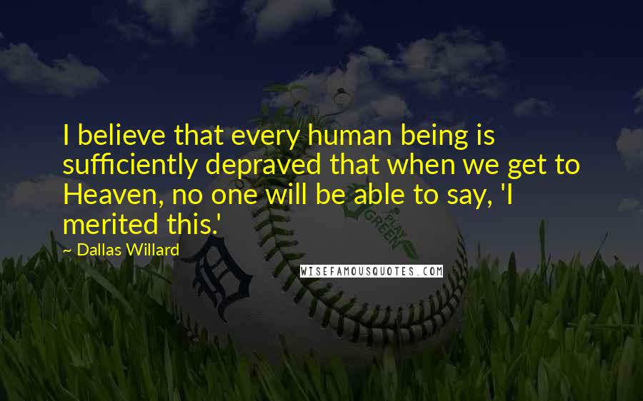 Dallas Willard Quotes: I believe that every human being is sufficiently depraved that when we get to Heaven, no one will be able to say, 'I merited this.'