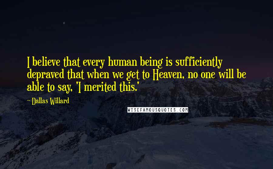 Dallas Willard Quotes: I believe that every human being is sufficiently depraved that when we get to Heaven, no one will be able to say, 'I merited this.'