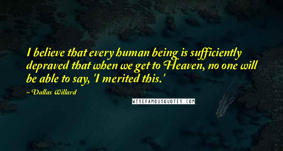 Dallas Willard Quotes: I believe that every human being is sufficiently depraved that when we get to Heaven, no one will be able to say, 'I merited this.'