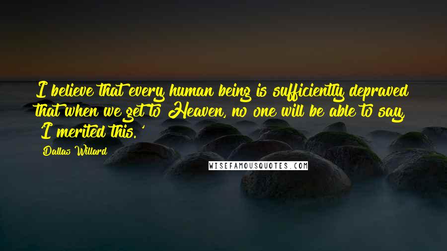 Dallas Willard Quotes: I believe that every human being is sufficiently depraved that when we get to Heaven, no one will be able to say, 'I merited this.'