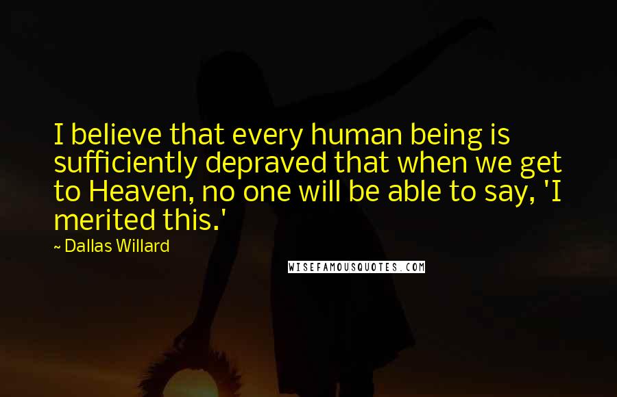 Dallas Willard Quotes: I believe that every human being is sufficiently depraved that when we get to Heaven, no one will be able to say, 'I merited this.'