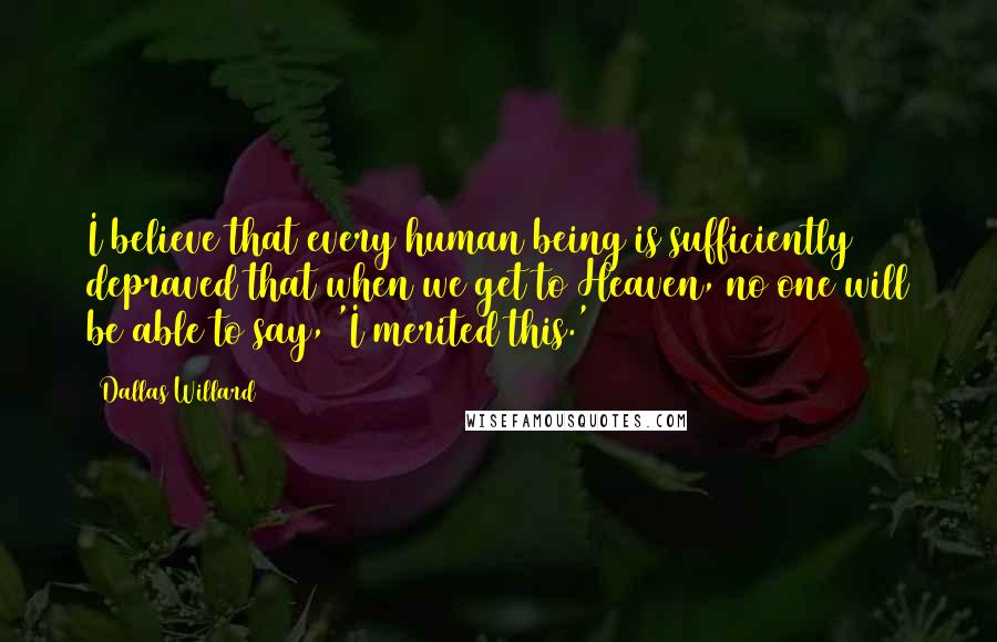 Dallas Willard Quotes: I believe that every human being is sufficiently depraved that when we get to Heaven, no one will be able to say, 'I merited this.'