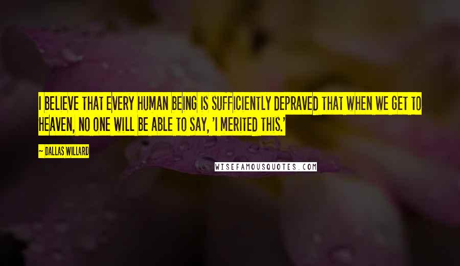 Dallas Willard Quotes: I believe that every human being is sufficiently depraved that when we get to Heaven, no one will be able to say, 'I merited this.'